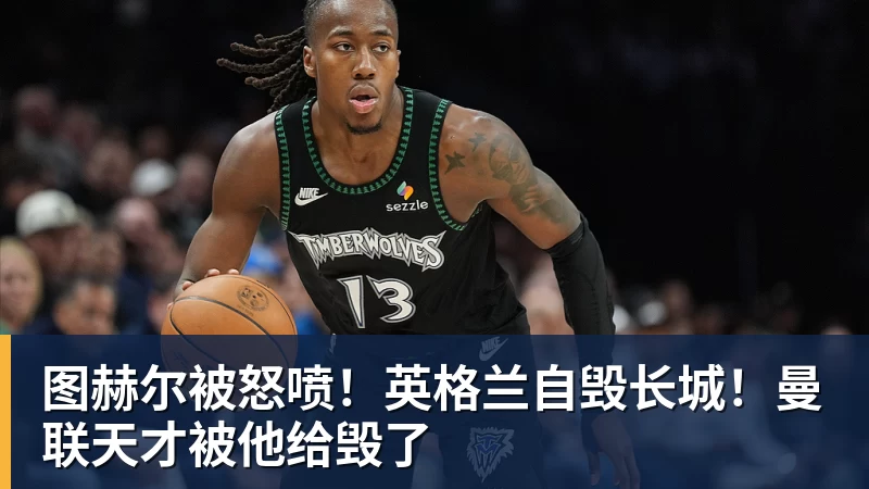 图赫尔被怒喷！英格兰自毁长城！曼联天才被他给毁了