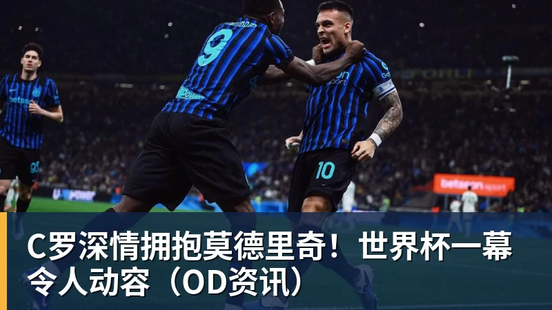 米兰体育C罗深情拥抱莫德里奇!世界杯一幕令人动容(OD资讯)